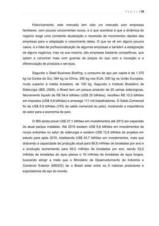 P á g i n a | 58
Historicamente, este mercado tem sido um mercado com empresas
familiares, com poucos concorrentes novos, e o que acontece é que a dinâmica do
negócio exige uma constante atualização e necessita de movimentos rápidos das
empresas para a adaptação e crescimento delas. O que se vê em alguns poucos
casos, é a falta de profissionalização de algumas empresas e também a estagnação
de alguns negócios, mas na sua maioria, são empresas bastante competitivas, que
optam a concorrer mais com guerras de preços do que com a inovação e a
diferenciação de produtos e serviços.
Segundo o Steel Business Briefing, o consumo de aço per capita é de 1.375
kg na Coréia do Sul, 384 kg na China, 385 kg nos EUA, 500 kg na União Européia,
muito superior à média brasileira, de 100 kg. Segundo o Instituto Brasileiro de
Siderurgia (IBS, 2006), o Brasil tem um parque produtor de 25 usinas siderúrgicas,
faturamento líquido de R$ 54,4 bilhões (US$ 25 bilhões), recolheu R$ 10,5 bilhões
em impostos (US$ 4,8 bilhões) e emprega 111 mil trabalhadores. O Saldo Comercial
foi de US$ 6,9 bilhões (15% do saldo comercial do país), mostrando a importância
do setor para a economia do país.
O IBS ainda prevê US$ 27,1 bilhões em investimentos até 2013 em expansão
do atual parque instalado. Até 2010 existem US$ 5,8 bilhões em investimentos de
novos entrantes no setor de siderurgia e existem US$ 12,8 bilhões de projetos em
estudo para após 2010, totalizando US$ 45,7 bilhões em investimentos, mais que
dobrando a capacidade de produção atual para 80,8 milhões de toneladas por ano e
a produção aumentando para 69,2 milhões de toneladas por ano, sendo 53,2
milhões de toneladas de aços planos e 16 milhões de toneladas de aços longos,
buscando atingir a meta que o Ministério de Desenvolvimento da Indústria e
Comércio Exterior (MDICE) de o Brasil estar entre os 5 maiores produtores e
exportadores de aço do mundo.
 