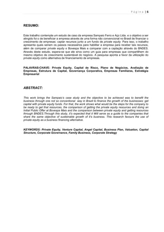 P á g i n a | 6
RESUMO:
Este trabalho contempla um estudo de caso da empresa Sampaio Ferro e Aço Ltda. e o objetivo a ser
atingido foi o de beneficiar a empresa através de uma forma não convencional no Brasil de financiar o
crescimento de empresas: captar recursos junto a um fundo de private equity. Para isso, o trabalho
apresenta quais seriam os passos necessários para habilitar a empresa para receber tais recursos,
além de comparar private equity e Bovespa Mais e comparar com a captação através do BNDES.
Através deste estudo, espera-se que ele sirva como um guia para empresas que compartilhem do
mesmo objetivo de crescimento sustentável do negócio. A pesquisa aponta a favor da utilização do
private equity como alternativa de financiamento de empresas.
PALAVRAS-CHAVE: Private Equity, Capital de Risco, Plano de Negócios, Avaliação de
Empresas, Estrutura de Capital, Governança Corporativa, Empresas Familiares, Estratégia
Empresarial
ABSTRACT:
This work brings the Sampaio’s case study and the objective to be achieved was to benefit the
business through one not so conventional way in Brazil to finance the growth of the businesses: get
capital with private equity funds. For that, the work shows what would be the steps for the company to
be ready to get that resources, the comparison of getting the private equity resources and doing an
Initial Public Offer at Bovespa Mais and the comparison between private equity and getting resources
through BNDES.Through this study, it’s expected that it Will serve as a guide to the companies that
share the same objective of susteinable growth of it’s business. This research favours the use of
private equity as a business financing alternative.
KEYWORDS: Private Equity, Venture Capital, Angel Capital, Business Plan, Valuation, Capital
Structure, Corporate Governance, Family Business, Corporate Strategy
 
