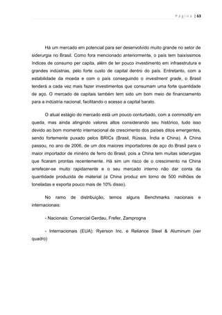 P á g i n a | 63
Há um mercado em potencial para ser desenvolvido muito grande no setor de
siderurgia no Brasil. Como fora mencionado anteriormente, o país tem baixíssimos
índices de consumo per capita, além de ter pouco investimento em infraestrutura e
grandes indústrias, pelo forte custo de capital dentro do país. Entretanto, com a
estabilidade da moeda e com o país conseguindo o investment grade, o Brasil
tenderá a cada vez mais fazer investimentos que consumam uma forte quantidade
de aço. O mercado de capitais também tem sido um bom meio de financiamento
para a indústria nacional, facilitando o acesso a capital barato.
O atual estágio do mercado está um pouco conturbado, com a commodity em
queda, mas ainda atingindo valores altos considerando seu histórico, tudo isso
devido ao bom momento internacional de crescimento dos países ditos emergentes,
sendo fortemente puxado pelos BRICs (Brasil, Rússia, Índia e China). A China
passou, no ano de 2006, de um dos maiores importadores de aço do Brasil para o
maior importador de minério de ferro do Brasil, pois a China tem muitas siderurgias
que ficaram prontas recentemente. Há sim um risco de o crescimento na China
arrefecer-se muito rapidamente e o seu mercado interno não dar conta da
quantidade produzida de material (a China produz em torno de 500 milhões de
toneladas e exporta pouco mais de 10% disso).
No ramo de distribuição, temos alguns Benchmarks nacionais e
internacionais:
- Nacionais: Comercial Gerdau, Frefer, Zamprogna
- Internacionais (EUA): Ryerson Inc. e Reliance Steel & Aluminum (ver
quadro)
 