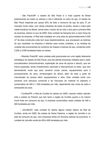 P á g i n a | 67
- São Paulo/SP: o estado de São Paulo é o mais pujante do Brasil
praticamente em todos os setores e não é diferente no ramo do aço. O estado de
São Paulo responde por quase 50% de todo o consumo de aço do país. É um
mercado muito vasto, com várias indústrias de todos os portes, sendo o maior pólo
metal-mecânico do Brasil, sendo este o motivo de ter sido o alvo para a primeira filial
da empresa, aberta no ano de 2000. Esta unidade da Sampaio tem a maior força de
vendas da empresa. A filial está instalada em uma área de aproximadamente 5.000
m2
de área construída onde tem duas desbobinadeiras, que processam as bobinas
de aço recebidas na empresa e distribui para outras unidades, e as receitas da
unidade são provenientes do comércio de chapas e bobinas de aço, vendendo entre
2.200 a 3.000 toneladas todos os meses.
- Ribeirão Preto/SP: esta unidade está posicionada em uma região altamente
estratégica do estado de São Paulo, pois ela atende empresas voltadas para o setor
sucroalcooleiro (biocombustíveis, exploração de cana de açúcar e álcool), que em
franca expansão, tendo investimentos nacionais e internacionais no setor, que vem
demandando muito aço para construir novas usinas, equipamentos para o
processamento da cana, armazenagem do álcool, além de toda a parte de
manutenção do parque fabril, equipamentos e silos. Esta unidade conta com
somente uma estrutura comercial e de manuseio de material no depósito e
comercializa de 400 a 1.300 toneladas por mês, dependendo dos ciclos de safra e
entressafra da cana.
- Curitiba/PR: a filial de Curitiba foi aberta em 2005, visando melhor atender
todo o estado do Paraná, que tem tanto a região de Curitiba quanto a do interior
muito forte em consumo de aço. A empresa comercializa nesta unidade de 400 a
900 toneladas por mês.
- Joinville/SC: esta unidade foi aberta alguns meses depois da filial de
Curitiba, ainda em 2005. No estado de Santa Catarina, a região de Joinville é um
pólo de consumo de aço, com empresas fortes em diversos setores da economia. A
unidade de Joinville vende de 400 a 900 toneladas por mês.
 