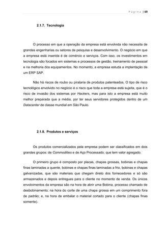 P á g i n a | 69
2.1.7. Tecnologia
O processo em que a operação da empresa está envolvida não necessita de
grandes engenharias ou setores de pesquisa e desenvolvimento. O negócio em que
a empresa está inserida é de comércio e serviços. Com isso, os investimentos em
tecnologia são focados em sistemas e processos de gestão, treinamento de pessoal
e na melhoria dos equipamentos. No momento, a empresa estuda a implantação de
um ERP SAP.
Não há riscos de roubo ou pirataria de produtos patenteados. O tipo de risco
tecnológico envolvido no negócio é o risco que toda a empresa está sujeita, que é o
risco de invasão dos sistemas por Hackers, mas para isto a empresa está muito
melhor preparada que a média, por ter seus servidores protegidos dentro de um
Datacenter de classe mundial em São Paulo.
2.1.8. Produtos e serviços
Os produtos comercializados pela empresa podem ser classificados em dois
grandes grupos: de Commodities e de Aço Processado, que tem valor agregado.
O primeiro grupo é composto por placas, chapas grossas, bobinas e chapas
finas laminadas a quente, bobinas e chapas finas laminadas a frio, bobinas e chapas
galvanizadas, que são materiais que chegam direto dos fornecedores e só são
armazenados e depois entregues para o cliente no momento de venda. Os únicos
envolvimentos da empresa são na hora de abrir uma Bobina, processo chamado de
desbobinamento; na hora do corte de uma chapa grossa em um comprimento fora
de padrão; e, na hora de embalar o material cortado para o cliente (chapas finas
somente).
 