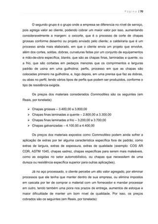 P á g i n a | 70
O segundo grupo é o grupo onde a empresa se diferencia no nível de serviço,
pois agrega valor ao cliente, podendo cobrar um maior valor por isso, aumentando
consideravelmente a margem: o oxicorte, que é o processo de corte de chapas
grossas conforme desenho ou projeto enviado pelo cliente; a caldeiraria que é um
processo ainda mais elaborado, em que o cliente envia um projeto que envolve,
além dos cortes, soldas, dobras, curvaturas feitas por um conjunto de equipamentos
e mão-de-obra específica; blanks, que são as chapas finas, laminadas a quente, ou
a frio, que são cortadas em pedaços menores que os comprimentos e larguras
padrão de usina em uma guilhotina; perfis, processo em que as chapas são
colocadas primeiro na guilhotina, e, logo depois, em uma prensa que faz as dobras,
ou abas no perfil, tendo vários tipos de perfis que podem ser produzidos, conforme o
tipo de resistência exigida.
Os preços dos materiais considerados Commodities são os seguintes (em
Reais, por tonelada):
 Chapas grossas – 3.400,00 a 3.800,00
 Chapas finas laminadas a quente – 2.800,00 a 3.300,00
 Chapas finas laminadas a frio – 3.200,00 a 3.700,00
 Chapas galvanizadas – 4.100,00 a 4.400,00
Os preços dos materiais expostos como Commodities podem ainda sofrer a
aplicação de extras por ter alguma característica específica fora de padrão, como
extras de largura, extras de espessura, extras de qualidade (exemplo: COS AR
COR, ASTM 1045, chapas xadrez, chapas específicas para serem mais maleáveis,
como as exigidas no setor automobilístico, ou chapas que necessitem de uma
dureza ou resistência específica superior para outras aplicações).
Já no aço processado, o cliente percebe um alto valor agregado, por eliminar
processos que ele tenha que manter dentro de sua empresa, ou elimina impostos
em cascata por ter de comprar o material com um fornecedor e mandar processar
em outro, tendo também uma piora nos prazos de entrega, aumentos de estoque e
maior dificuldade de manter um bom nível de qualidade. Por isso, os preços
cobrados são os seguintes (em Reais, por tonelada):
 
