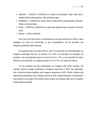 P á g i n a | 71
 Oxicorte – 5.200,00 a 5.700,00 (os custos de produção neste caso são a
matéria prima chapa grossa, mão-de-obra e gás)
 Caldeiraria – 8.000,00 (os custos são a matéria prima chapa grossa, Oxicorte,
Solda e mão-de-obra)
 Perfis – 3.600,00 a 3.800,00 (os custos são chapas finas a quente e mão-de-
obra)
 Blanks – 4.200 a 4.500,00
Com isso, fica claro como o processamento do aço aumenta em muito o valor
agregado em cima da Commodity, e, por conseqüência, há um aumento nas
margens praticadas pela empresa.
Em qualquer tipo de chapa comum, sem um processo de industrialização, as
margens praticadas são de, no máximo 18 a 23%, em períodos de escassez de
produtos, mas normalmente giram em torno de 12 a 17% e, em períodos de maior
oferta do que demanda, as margens podem ir a 6 a 11%, às vezes até menos.
Já nos produtos de aço processado, as margens são muito maiores. No
oxicorte, pode-se chegar facilmente a margens superiores a 30%. Na caldeiraria,
não é incomum fechar pedidos com margens superiores a 50%. Perfis e blanks são
negociados geralmente com margens acima de 20%. Nestes produtos, a demanda é
mais estável e os preços não oscilam tanto quanto nas chapas, além de as margens
serem sempre maiores.
 