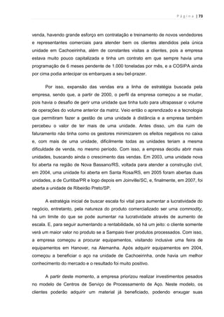 P á g i n a | 73
venda, havendo grande esforço em contratação e treinamento de novos vendedores
e representantes comerciais para atender bem os clientes atendidos pela única
unidade em Cachoeirinha, além de constantes visitas a clientes, pois a empresa
estava muito pouco capitalizada e tinha um contrato em que sempre havia uma
programação de 6 meses pendente de 1.000 toneladas por mês, e a COSIPA ainda
por cima podia antecipar os embarques a seu bel-prazer.
Por isso, expansão das vendas era a linha de estratégia buscada pela
empresa, sendo que, a partir de 2000, o perfil da empresa começou a se mudar,
pois havia o desafio de gerir uma unidade que tinha tudo para ultrapassar o volume
de operações do volume anterior da matriz. Veio então o aprendizado e a tecnologia
que permitiram fazer a gestão de uma unidade à distância e a empresa também
percebeu o valor de ter mais de uma unidade. Antes disso, um dia ruim de
faturamento não tinha como os gestores minimizarem os efeitos negativos no caixa
e, com mais de uma unidade, dificilmente todas as unidades teriam a mesma
dificuldade de venda, no mesmo período. Com isso, a empresa decidiu abrir mais
unidades, buscando ainda o crescimento das vendas. Em 2003, uma unidade nova
foi aberta na região de Nova Bassano/RS, voltada para atender a construção civil,
em 2004, uma unidade foi aberta em Santa Rosa/RS, em 2005 foram abertas duas
unidades, a de Curitiba/PR e logo depois em Joinville/SC, e, finalmente, em 2007, foi
aberta a unidade de Ribeirão Preto/SP.
A estratégia inicial de buscar escala foi vital para aumentar a lucratividade do
negócio, entretanto, pela natureza do produto comercializado ser uma commodity,
há um limite do que se pode aumentar na lucratividade através de aumento de
escala. E, para seguir aumentando a rentabilidade, só há um jeito: o cliente somente
verá um maior valor no produto se a Sampaio tiver produtos processados. Com isso,
a empresa começou a procurar equipamentos, visitando inclusive uma feira de
equipamentos em Hanover, na Alemanha. Após adquirir equipamentos em 2004,
começou a beneficiar o aço na unidade de Cachoeirinha, onde havia um melhor
conhecimento do mercado e o resultado foi muito positivo.
A partir deste momento, a empresa priorizou realizar investimentos pesados
no modelo de Centros de Serviço de Processamento de Aço. Neste modelo, os
clientes poderão adquirir um material já beneficiado, podendo enxugar suas
 