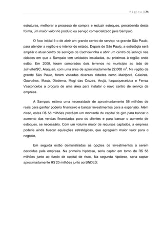 P á g i n a | 74
estruturas, melhorar o processo de compra e reduzir estoques, percebendo desta
forma, um maior valor no produto ou serviço comercializado pela Sampaio.
O foco inicial é o de abrir um grande centro de serviço na grande São Paulo,
para atender a região e o interior do estado. Depois de São Paulo, a estratégia será
ampliar o atual centro de serviços de Cachoeirinha e abrir um centro de serviço nas
cidades em que a Sampaio tem unidades instaladas, ou próximas à região onde
estão. Em 2008, foram comprados dois terrenos no município ao lado de
Joinville/SC, Araquari, com uma área de aproximadamente 22.000 m2
. Na região da
grande São Paulo, foram visitadas diversas cidades como Mairiporã, Caieiras,
Guarulhos, Mauá, Diadema, Mogi das Cruzes, Arujá, Itaquaquecetuba e Ferraz
Vasconcelos a procura de uma área para instalar o novo centro de serviço da
empresa.
A Sampaio estima uma necessidade de aproximadamente 58 milhões de
reais para ganhar poderio financeiro e bancar investimentos para a expansão. Além
disso, estes R$ 58 milhões prevêem um montante de capital de giro para bancar o
aumento das vendas financiadas para os clientes e para bancar o aumento de
estoques, se necessário. Com um volume maior de recursos captados, a empresa
poderia ainda buscar aquisições estratégicas, que agreguem maior valor para o
negócio.
Em seguida estão demonstradas as opções de investimentos a serem
decididas pela empresa. Na primeira hipótese, seria captar em torno de R$ 58
milhões junto ao fundo de capital de risco. Na segunda hipótese, seria captar
aproximadamente R$ 20 milhões junto ao BNDES:
 