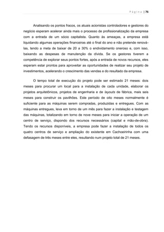 P á g i n a | 76
Analisando os pontos fracos, os atuais acionistas controladores e gestores do
negócio esperam acelerar ainda mais o processo de profissionalização da empresa
com a entrada de um sócio capitalista. Quanto às ameaças, a empresa está
liquidando algumas operações financeiras até o final do ano e não pretende renová-
las, tendo a meta de baixar de 20 a 30% o endividamento oneroso e, com isso,
baixando as despesas de manutenção da dívida. Se os gestores tiverem a
competência de explorar seus pontos fortes, após a entrada de novos recursos, eles
esperam estar prontos para aproveitar as oportunidades de realizar seu projeto de
investimentos, acelerando o crescimento das vendas e do resultado da empresa.
O tempo total de execução do projeto pode ser estimado 21 meses: dois
meses para procurar um local para a instalação de cada unidade, elaborar os
projetos arquitetônicos, projetos de engenharia e de layouts de fábrica, mais seis
meses para construir os pavilhões. Este período de oito meses normalmente é
suficiente para as máquinas serem compradas, produzidas e entregues. Com as
máquinas entregues, leva em torno de um mês para fazer a instalação e testagem
das máquinas, totalizando em torno de nove meses para iniciar a operação de um
centro de serviço, dispondo dos recursos necessários (capital e mão-de-obra).
Tendo os recursos disponíveis, a empresa pode fazer a instalação de todos os
quatro centros de serviço e ampliação do existente em Cachoeirinha com uma
defasagem de três meses entre eles, resultando num projeto total de 21 meses.
 