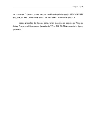 P á g i n a | 89
de operação. O mesmo ocorre para os cenários de private equity: BASE PRIVATE
EQUITY, OTIMISTA PRIVATE EQUITY e PESSIMISTA PRIVATE EQUITY.
Nestas projeções de fluxo de caixa, foram inseridos os estudos de Fluxo de
Caixa Operacional Descontado (através do VPL), TIR, EBITDA e resultado líquido
projetado.
 