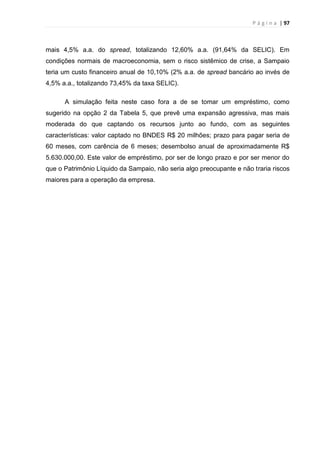 P á g i n a | 97
mais 4,5% a.a. do spread, totalizando 12,60% a.a. (91,64% da SELIC). Em
condições normais de macroeconomia, sem o risco sistêmico de crise, a Sampaio
teria um custo financeiro anual de 10,10% (2% a.a. de spread bancário ao invés de
4,5% a.a., totalizando 73,45% da taxa SELIC).
A simulação feita neste caso fora a de se tomar um empréstimo, como
sugerido na opção 2 da Tabela 5, que prevê uma expansão agressiva, mas mais
moderada do que captando os recursos junto ao fundo, com as seguintes
características: valor captado no BNDES R$ 20 milhões; prazo para pagar seria de
60 meses, com carência de 6 meses; desembolso anual de aproximadamente R$
5.630.000,00. Este valor de empréstimo, por ser de longo prazo e por ser menor do
que o Patrimônio Líquido da Sampaio, não seria algo preocupante e não traria riscos
maiores para a operação da empresa.
 