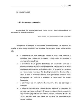P á g i n a | 98
2.4. HABILITAÇÃO
2.4.1. Governança corporativa
“Profissionalizar não significa desdonalizar, demitir o dono. Significa institucionalizar os
mecanismos de perpetuação da família”
Pedro Parente, vice-presidente executivo do Grupo RBS
Os dirigentes da Sampaio já iniciaram de forma sistemática, um processo de
ampliar a governança corporativa da empresa. As principais ações neste sentido
são:
 a contratação de uma assessoria contábil e fiscal, para melhorar a
qualidade das informações prestadas, a integração de sistemas e
melhorar a transparência;
 a contratação de um gerente de RH está em andamento. Com isto a
empresa pretende implantar um processo de meritocracia que tenha
avaliações objetivas dos profissionais, além de implantar um sistema
de remuneração variável, a fim de atingir um melhor desempenho e
atrair e reter os melhores talentos. Este profissional também ficará
encarregado de melhorar a formação e capacitação de novas
lideranças;
 a contratação de um profissional para gerir a área de tecnologia e
sistemas;
 a migração de sistema de informação para melhorar os processos de
controle e, principalmente, permitir que a empresa implante um sistema
orçamentário (implantação com término previsto para o final de julho de
2009), que será vital para haver um processo de descentralização
segura e efetiva;
 