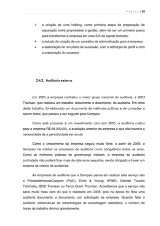P á g i n a | 99
 a criação de uma holding, como primeira etapa de preparação de
separação entre propriedade e gestão, além de ser um primeiro passo
para transformar a empresa em uma S/A de capital fechado;
 o estudo de criação de um conselho de administração para a empresa
 a elaboração de um plano de sucessão, com a definição de perfil e com
a preparação do sucessor
2.4.2. Auditoria externa
Em 2005 a empresa contratou o maior grupo nacional de auditoria, a BDO
Trevisan, que realizou um trabalho, documento a documento, de auditoria. Em cima
deste trabalho, foi elaborado um documento de melhores práticas e de correções a
serem feitas, que passou a ser seguido pela Sampaio.
Como este processo é um investimento caro (em 2005, a auditoria custou
para a empresa R$ 68.000,00), a avaliação anterior da empresa é que não haveria a
necessidade de a periodicidade ser anual.
Como o crescimento da empresa seguiu muito forte, a partir de 2009, a
Sampaio irá instituir os processos de auditoria como obrigatórios todos os anos.
Como as melhores práticas de governança indicam, a empresa de auditoria
contratada não poderá ficar mais de dois anos seguidos, sendo obrigado a haver um
sistema de rodízio de auditorias.
As empresas de auditoria que a Sampaio pensa em realizar este serviço são
a PricewaterhouseCoopers (PwC), Ernst & Young, KPMG, Deloitte Touche
Tohmatsu, BDO Trevisan ou Terco Grant Thornton. Acreditamos que o serviço não
sairá muito mais caro do que o realizado em 2005, pois na época foi feita uma
auditoria documento a documento, por solicitação da empresa. Quando feita a
auditoria utilizando-se de metodologias de amostragem estatística, o número de
horas de trabalho diminui grandemente.
 