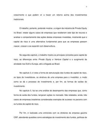 9
crescimento e que podem vir a trazer um retorno acima dos investimentos
tradicionais.
O trabalho, portanto, pretende mostrar, a origem da indústria de Private Equity
no Brasil, relatar alguns casos de empresas que receberam este tipo de recurso e
analisar o comportamento das ações destas empresas investidas, mostrando que o
capital de risco é uma alternativa fundamental para que as empresas possam
nascer, crescer e se expandir com desenvoltura.
No segundo capítulo, o trabalho mostra os principais conceitos para capital de
risco, as diferenças entre Private Equity e Venture Capital e o surgimento da
atividade nos EUA e Europa, até a chegada ao Brasil.
No capítulo 3, é vista a forma de estruturação dos fundos de capital de risco,
os tipos de investidores, os atrativos de uma empresa para o investidor, o modo
como se dá o processo de investimento e, por fim, as formas de saídas do
investimento.
No capítulo 5, faz-se uma análise do desempenho das empresas que, como
forma de saída dos fundos, lançaram ações no mercado. São relatados, ainda, três
casos de empresas brasileiras consideradas exemplos de sucesso na parceira com
os fundos de capital de risco.
Por fim, é realizada uma entrevista com os diretores da empresa gaúcha
CRP, abordando questões como estratégias de investimento dos fundos, políticas de
 