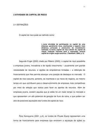 11
2 ATIVIDADE DE CAPITAL DE RISCO
2.1 DEFINIÇÕES
O capital de risco pode ser definido como:
(...)uma atividade de participação no capital de uma
empresa, geralmente nova, acentuando o aspecto mais
dinâmico, arriscado e aventureiro do investimento
realizado. O termo capital de risco advém de capital de
risque, tradução francesa para a expressão venture
capital de origem anglo-saxônica. (Takahashi, 2006, p. 5).
Segundo Engel (2002) citado por Ribeiro (2005), o capital de risco possibilita
a empresas jovens, inovadoras e de rápido crescimento – usualmente com grande
necessidade de recursos, e opções de empréstimos limitadas – a obtenção de
financiamento que lhes permita alcançar uma posição de destaque no mercado. O
capital de risco assume, portanto, as incertezas e os riscos do negócio, ao mesmo
tempo em que contribuem para o desenvolvimento de empresas mais competitivas
por meio da seleção que realiza para fazer os aportes de recursos. Além de
empresas jovens, existem aquelas que já estão há um maior tempo no mercado e
que apresentam um alto potencial de geração de fluxo de caixa, e que podem ser
alvo de possíveis aquisições dos fundos de capital de risco.
Para Kameyama (2001, p.4), os fundos de Private Equity representam uma
forma de financiamento para empresas que envolvem a aquisição de ações ou
 