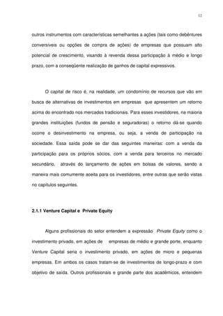 12
outros instrumentos com características semelhantes a ações (tais como debêntures
conversíveis ou opções de compra de ações) de empresas que possuam alto
potencial de crescimento, visando à revenda dessa participação à médio e longo
prazo, com a conseqüente realização de ganhos de capital expressivos.
O capital de risco é, na realidade, um condomínio de recursos que vão em
busca de alternativas de investimentos em empresas que apresentem um retorno
acima do encontrado nos mercados tradicionais. Para esses investidores, na maioria
grandes instituições (fundos de pensão e seguradoras) o retorno dá-se quando
ocorre o desinvestimento na empresa, ou seja, a venda de participação na
sociedade. Essa saída pode se dar das seguintes maneiras: com a venda da
participação para os próprios sócios, com a venda para terceiros no mercado
secundário, através do lançamento de ações em bolsas de valores, sendo a
maneira mais comumente aceita para os investidores, entre outras que serão vistas
no capítulos seguintes.
2.1.1 Venture Capital e Private Equity
Alguns profissionais do setor entendem a expressão Private Equity como o
investimento privado, em ações de empresas de médio e grande porte, enquanto
Venture Capital seria o investimento privado, em ações de micro e pequenas
empresas. Em ambos os casos tratam-se de investimentos de longo-prazo e com
objetivo de saída. Outros profissionais e grande parte dos acadêmicos, entendem
 