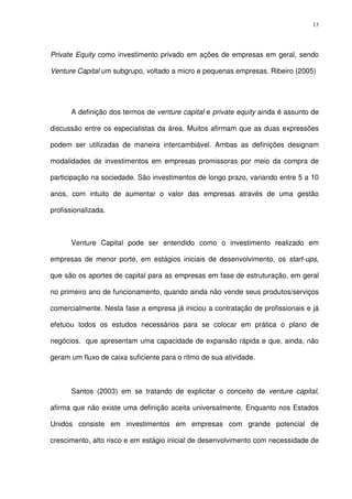 13
Private Equity como investimento privado em ações de empresas em geral, sendo
Venture Capital um subgrupo, voltado a micro e pequenas empresas. Ribeiro (2005)
A definição dos termos de venture capital e private equity ainda é assunto de
discussão entre os especialistas da área. Muitos afirmam que as duas expressões
podem ser utilizadas de maneira intercambiável. Ambas as definições designam
modalidades de investimentos em empresas promissoras por meio da compra de
participação na sociedade. São investimentos de longo prazo, variando entre 5 a 10
anos, com intuito de aumentar o valor das empresas através de uma gestão
profissionalizada.
Venture Capital pode ser entendido como o investimento realizado em
empresas de menor porte, em estágios iniciais de desenvolvimento, os start-ups,
que são os aportes de capital para as empresas em fase de estruturação, em geral
no primeiro ano de funcionamento, quando ainda não vende seus produtos/serviços
comercialmente. Nesta fase a empresa já iniciou a contratação de profissionais e já
efetuou todos os estudos necessários para se colocar em prática o plano de
negócios. que apresentam uma capacidade de expansão rápida e que, ainda, não
geram um fluxo de caixa suficiente para o ritmo de sua atividade.
Santos (2003) em se tratando de explicitar o conceito de venture capital,
afirma que não existe uma definição aceita universalmente. Enquanto nos Estados
Unidos consiste em investimentos em empresas com grande potencial de
crescimento, alto risco e em estágio inicial de desenvolvimento com necessidade de
 