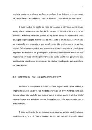 14
capital e gestão especializada, na Europa, qualquer firma dedicada no fornecimento
de capital de risco é considerada como participante do mercado de venture capital.
O outro modelo de capital de risco apresentado e conhecido como private
equity difere basicamente em função do estágio do investimento e o porte da
empresa. Podemos entender private equity como sendo o investimento para
aquisição de participação de empresas de maior porte, já em atividade, com um ciclo
de maturação em expansão e sem envolvimento tão próximo como no venture
capital. Define-se como capital para investimento em empresas desde o estágio de
expansão até empresas de grande porte, o que inclui investimentos em títulos não
negociáveis em bolsa emitidos por empresas de capital aberto. Isso geralmente está
associado ao investimento em empresas de médio a grande porte, que geram fluxo
de caixa positivo.
2.2 HISTÓRICO DE PRIVATE EQUITY: EUA E EUROPA
Para facilitar a compreensão do estudo sobre as práticas de capital de risco, é
importante analisar a evolução do mercado através de um breve histórico. Para isso,
iremos utilizar este capítulo para mostrar como o private equity e venture capital
desenvolveu-se nos principais centros financeiros mundiais, comparando com o
caso brasileiro.
O desenvolvimento de um mercado organizado de private equity iniciou-se
basicamente após a II Guerra Mundial. O fato do mercado financeiro norte-
 