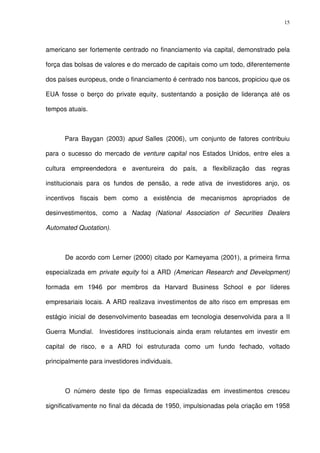 15
americano ser fortemente centrado no financiamento via capital, demonstrado pela
força das bolsas de valores e do mercado de capitais como um todo, diferentemente
dos países europeus, onde o financiamento é centrado nos bancos, propiciou que os
EUA fosse o berço do private equity, sustentando a posição de liderança até os
tempos atuais.
Para Baygan (2003) apud Salles (2006), um conjunto de fatores contribuiu
para o sucesso do mercado de venture capital nos Estados Unidos, entre eles a
cultura empreendedora e aventureira do país, a flexibilização das regras
institucionais para os fundos de pensão, a rede ativa de investidores anjo, os
incentivos fiscais bem como a existência de mecanismos apropriados de
desinvestimentos, como a Nadaq (National Association of Securities Dealers
Automated Quotation).
De acordo com Lerner (2000) citado por Kameyama (2001), a primeira firma
especializada em private equity foi a ARD (American Research and Development)
formada em 1946 por membros da Harvard Business School e por líderes
empresariais locais. A ARD realizava investimentos de alto risco em empresas em
estágio inicial de desenvolvimento baseadas em tecnologia desenvolvida para a II
Guerra Mundial. Investidores institucionais ainda eram relutantes em investir em
capital de risco, e a ARD foi estruturada como um fundo fechado, voltado
principalmente para investidores individuais.
O número deste tipo de firmas especializadas em investimentos cresceu
significativamente no final da década de 1950, impulsionadas pela criação em 1958
 