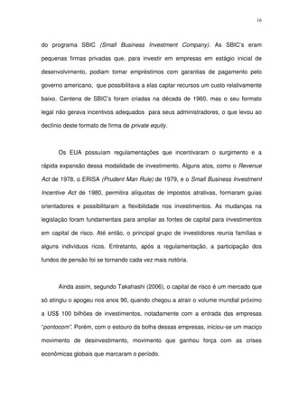 16
do programa SBIC (Small Business Investment Company). As SBIC’s eram
pequenas firmas privadas que, para investir em empresas em estágio inicial de
desenvolvimento, podiam tomar empréstimos com garantias de pagamento pelo
governo americano, que possibilitava a elas captar recursos um custo relativamente
baixo. Centena de SBIC’s foram criadas na década de 1960, mas o seu formato
legal não gerava incentivos adequados para seus administradores, o que levou ao
declínio deste formato de firma de private equity.
Os EUA possuíam regulamentações que incentivaram o surgimento e a
rápida expansão dessa modalidade de investimento. Alguns atos, como o Revenue
Act de 1978, o ERISA (Prudent Man Rule) de 1979, e o Small Business Investment
Incentive Act de 1980, permitira alíquotas de impostos atrativas, formaram guias
orientadores e possibilitaram a flexibilidade nos investimentos. As mudanças na
legislação foram fundamentais para ampliar as fontes de capital para investimentos
em capital de risco. Até então, o principal grupo de investidores reunia famílias e
alguns indivíduos ricos. Entretanto, após a regulamentação, a participação dos
fundos de pensão foi se tornando cada vez mais notória.
Ainda assim, segundo Takahashi (2006), o capital de risco é um mercado que
só atingiu o apogeu nos anos 90, quando chegou a atrair o volume mundial próximo
a US$ 100 bilhões de investimentos, notadamente com a entrada das empresas
“pontocom”. Porém, com o estouro da bolha dessas empresas, iniciou-se um maciço
movimento de desinvestimento, movimento que ganhou força com as crises
econômicas globais que marcaram o período.
 