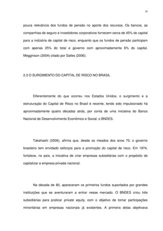 18
pouca relevância dos fundos de pensão no aporte dos recursos. Os bancos, as
companhias de seguro e investidores corporativos fornecem cerca de 45% do capital
para a indústria de capital de risco, enquanto que os fundos de pensão participam
com apenas 25% do total e governo com aproximadamente 6% do capital.
Megginson (2004) citado por Salles (2006).
2.3 O SURGIMENTO DO CAPITAL DE RISCO NO BRASIL
Diferentemente do que ocorreu nos Estados Unidos, o surgimento e a
estruturação do Capital de Risco no Brasil é recente, tendo sido impulsionado há
aproximadamente quatro décadas atrás, por conta de uma iniciativa do Banco
Nacional de Desenvolvimento Econômico e Social, o BNDES.
Takahashi (2006), afirma que, desde os meados dos anos 70, o governo
brasileiro tem envidado esforços para a promoção do capital de risco. Em 1974,
fortalece, no país, a iniciativa de criar empresas subsidiárias com o propósito de
capitalizar a empresa privada nacional.
Na década de 80, apareceram os primeiros fundos suportados por grandes
instituições que se aventuraram a entrar nesse mercado. O BNDES criou três
subsidiárias para praticar private equity, com o objetivo de tomar participações
minoritárias em empresas nacionais já existentes. A primeira delas objetivava
 