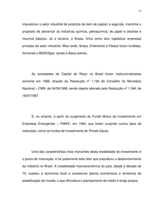 19
impulsionar o setor industrial de produtos de bem de capital; a segunda, mantinha o
propósito de alavancar as indústrias química, petroquímica, de papel e celulose e
insumos básicos. Já a terceira, a Ibrasa, tinha como alvo capitalizar empresas
privadas do setor industrial. Mais tarde, Ibrasa, Embramec e Fibasa foram fundidas,
formando o BNDESpar, sendo a Abico extinta.
As sociedades de Capital de Risco no Brasil foram institucionalizadas
somente em 1986, através da Resolução nº 1.184 do Conselho do Monetário
Nacional – CMN, de 04/09/1986, sendo depois alterado pela Resolução nº 1.346, de
18/07/1987.
É, no entanto, a partir do surgimento do Fundo Mútuo de Investimento em
Empresas Emergentes – FMIEE, em 1994, que foram surgindo outros tipos de
instituição, como os fundos de Investimento de Private Equity.
Uma das características mais marcantes desta modalidade de investimento é
o prazo de maturação, e foi justamente este fator que prejudicou o desenvolvimento
da indústria no Brasil. A instabilidade macroeconômica do país, desde a década de
70, sujeitou a economia local a sucessivos planos econômicos e tentativas de
estabilização da moeda, o que dificultava o planejamento de médio e longo prazos.
 