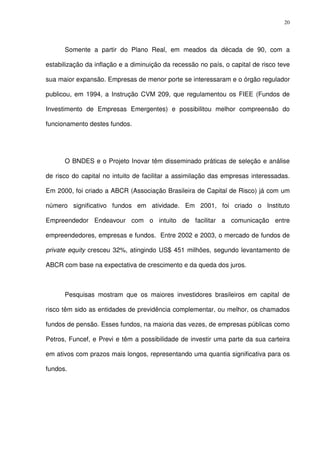 20
Somente a partir do Plano Real, em meados da década de 90, com a
estabilização da inflação e a diminuição da recessão no país, o capital de risco teve
sua maior expansão. Empresas de menor porte se interessaram e o órgão regulador
publicou, em 1994, a Instrução CVM 209, que regulamentou os FIEE (Fundos de
Investimento de Empresas Emergentes) e possibilitou melhor compreensão do
funcionamento destes fundos.
O BNDES e o Projeto Inovar têm disseminado práticas de seleção e análise
de risco do capital no intuito de facilitar a assimilação das empresas interessadas.
Em 2000, foi criado a ABCR (Associação Brasileira de Capital de Risco) já com um
número significativo fundos em atividade. Em 2001, foi criado o Instituto
Empreendedor Endeavour com o intuito de facilitar a comunicação entre
empreendedores, empresas e fundos. Entre 2002 e 2003, o mercado de fundos de
private equity cresceu 32%, atingindo US$ 451 milhões, segundo levantamento de
ABCR com base na expectativa de crescimento e da queda dos juros.
Pesquisas mostram que os maiores investidores brasileiros em capital de
risco têm sido as entidades de previdência complementar, ou melhor, os chamados
fundos de pensão. Esses fundos, na maioria das vezes, de empresas públicas como
Petros, Funcef, e Previ e têm a possibilidade de investir uma parte da sua carteira
em ativos com prazos mais longos, representando uma quantia significativa para os
fundos.
 