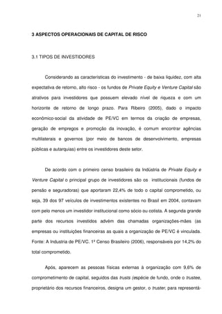 21
3 ASPECTOS OPERACIONAIS DE CAPITAL DE RISCO
3.1 TIPOS DE INVESTIDORES
Considerando as características do investimento - de baixa liquidez, com alta
expectativa de retorno, alto risco - os fundos de Private Equity e Venture Capital são
atrativos para investidores que possuem elevado nível de riqueza e com um
horizonte de retorno de longo prazo. Para Ribeiro (2005), dado o impacto
econômico-social da atividade de PE/VC em termos da criação de empresas,
geração de empregos e promoção da inovação, é comum encontrar agências
multilaterais e governos (por meio de bancos de desenvolvimento, empresas
públicas e autarquias) entre os investidores deste setor.
De acordo com o primeiro censo brasileiro da Indústria de Private Equity e
Venture Capital o principal grupo de investidores são os institucionais (fundos de
pensão e seguradoras) que aportaram 22,4% de todo o capital comprometido, ou
seja, 39 dos 97 veículos de investimentos existentes no Brasil em 2004, contavam
com pelo menos um investidor institucional como sócio ou cotista. A segunda grande
parte dos recursos investidos advém das chamadas organizações-mães (as
empresas ou instituições financeiras as quais a organização de PE/VC é vinculada.
Fonte: A Industria de PE/VC. 1º Censo Brasileiro (2006), responsáveis por 14,2% do
total comprometido.
Após, aparecem as pessoas físicas externas à organização com 9,6% de
comprometimento de capital, seguidos das trusts (espécie de fundo, onde o trustee,
proprietário dos recursos financeiros, designa um gestor, o truster, para representá-
 