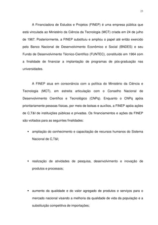 23
A Financiadora de Estudos e Projetos (FINEP) é uma empresa pública que
está vinculada ao Ministério da Ciência da Tecnologia (MCT) criada em 24 de julho
de 1967. Posteriormente, a FINEP substituiu e ampliou o papel até então exercido
pelo Banco Nacional de Desenvolvimento Econômico e Social (BNDES) e seu
Fundo de Desenvolvimento Técnico-Científico (FUNTEC), constituído em 1964 com
a finalidade de financiar a implantação de programas de pós-graduação nas
universidades.
A FINEP atua em consonância com a política do Ministério da Ciência e
Tecnologia (MCT), em estreita articulação com o Conselho Nacional de
Desenvolvimento Científico e Tecnológico (CNPq). Enquanto o CNPq apóia
prioritariamente pessoas físicas, por meio de bolsas e auxílios, a FINEP apóia ações
de C,T&I de instituições públicas e privadas. Os financiamentos e ações da FINEP
são voltados para as seguintes finalidades:
ampliação do conhecimento e capacitação de recursos humanos do Sistema
Nacional de C,T&I;
realização de atividades de pesquisa, desenvolvimento e inovação de
produtos e processos;
aumento da qualidade e do valor agregado de produtos e serviços para o
mercado nacional visando a melhoria da qualidade de vida da população e a
substituição competitiva de importações;
 