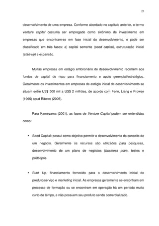 25
desenvolvimento de uma empresa. Conforme abordado no capítulo anterior, o termo
venture capital costuma ser empregado como sinônimo de investimento em
empresas que encontram-se em fase inicial do desenvolvimento, e pode ser
classificado em três fases: a) capital semente (seed capital), estruturação inicial
(start-up) e expansão.
Muitas empresas em estágio embrionário de desenvolvimento recorrem aos
fundos de capital de risco para financiamento e apoio gerencial/estratégico.
Geralmente os investimentos em empresas de estágio inicial de desenvolvimento se
situam entre US$ 500 mil a US$ 2 milhões, de acordo com Fenn, Liang e Prowse
(1995) apud Ribeiro (2005).
Para Kameyama (2001), as fases de Venture Capital podem ser entendidas
como:
Seed Capital: possui como objetivo permitir o desenvolvimento do conceito de
um negócio. Geralmente os recursos são utilizados para pesquisas,
desenvolvimento de um plano de negócios (business plan), testes e
protótipos.
Start Up: financiamento fornecido para o desenvolvimento inicial do
produto/serviço e marketing inicial. As empresas geralmente se encontram em
processo de formação ou se encontram em operação há um período muito
curto de tempo, e não possuem seu produto sendo comercializado.
 