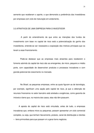 28
semente que receberam o aporte, o que demonstra a preferência dos investidores
por empresas com ciclo de maturação em andamento.
3.3 ATRATIVOS DE UMA EMPRESA PARA O INVESTIDOR
A partir do entendimento de que entre as intenções dos fundos de
investimento com base no capital de risco está a potencialização do ganho dos
investidores, entende-se ser necessária a exposição dos motivos principais que os
levam a esse financiamento.
Pode-se destacar que as empresas mais atraentes para receberem o
fomento advindo do capital de risco são as emergentes, de micro, pequeno e médio
porte, com capacidade de desenvolver produtos e processos inovadores e com
grande potencial de crescimento no mercado.
No Brasil, as pequenas empresas, entre as quais figuram as de tecnologia,
por exemplo, significam uma opção pelo capital de risco, já que a obtenção de
recursos financeiros no setor bancário está atrelada a exigências, como garantia de
imóveis e bens que, na maioria dos casos, elas não têm possuem.
A aposta do capital de risco está vinculada, antes de tudo, a empresas
inovadoras que, embora micro ou pequenas, possam apresentar um ciclo comercial
completo, ou seja, que tenham faturamento, produto, canal de distribuição e clientes
– itens primordiais para que possam vir a gerar bons negócios.
 
