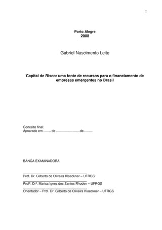 2
Porto Alegre
2008
Gabriel Nascimento Leite
Capital de Risco: uma fonte de recursos para o financiamento de
empresas emergentes no Brasil
Conceito final:
Aprovado em ........ de ..........................de..........
BANCA EXAMINADORA
___________________________________
Prof. Dr. Gilberto de Oliveira Kloeckner – UFRGS
___________________________________
Profª. Drª. Marisa Ignez dos Santos Rhoden – UFRGS
___________________________________
Orientador – Prof. Dr. Gilberto de Oliveira Kloeckner – UFRGS
 