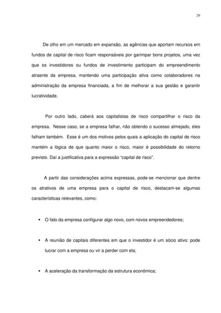 29
De olho em um mercado em expansão, as agências que aportam recursos em
fundos de capital de risco ficam responsáveis por garimpar bons projetos, uma vez
que os investidores ou fundos de investimento participam do empreendimento
atraente da empresa, mantendo uma participação ativa como colaboradores na
administração da empresa financiada, a fim de melhorar a sua gestão e garantir
lucratividade.
Por outro lado, caberá aos capitalistas de risco compartilhar o risco da
empresa. Nesse caso, se a empresa falhar, não obtendo o sucesso almejado, eles
falham também. Esse é um dos motivos pelos quais a aplicação do capital de risco
mantém a lógica de que quanto maior o risco, maior é possibilidade do retorno
previsto. Daí a justificativa para a expressão “capital de risco”.
A partir das considerações acima expressas, pode-se mencionar que dentre
os atrativos de uma empresa para o capital de risco, destacam-se algumas
características relevantes, como:
O fato da empresa configurar algo novo, com novos empreendedores;
A reunião de capitais diferentes em que o investidor é um sócio ativo: pode
lucrar com a empresa ou vir a perder com ela;
A aceleração da transformação da estrutura econômica;
 