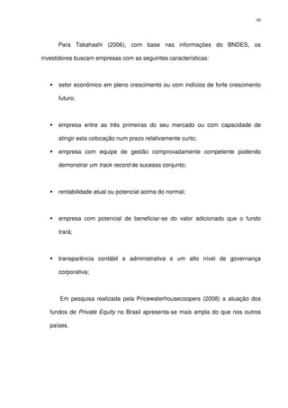 30
Para Takahashi (2006), com base nas informações do BNDES, os
investidores buscam empresas com as seguintes características:
setor econômico em pleno crescimento ou com indícios de forte crescimento
futuro;
empresa entre as três primeiras do seu mercado ou com capacidade de
atingir esta colocação num prazo relativamente curto;
empresa com equipe de gestão comprovadamente competente podendo
demonstrar um track record de sucesso conjunto;
rentabilidade atual ou potencial acima do normal;
empresa com potencial de beneficiar-se do valor adicionado que o fundo
trará;
transparência contábil e administrativa e um alto nível de governança
corporativa;
Em pesquisa realizada pela Pricewaterhousecoopers (2008) a atuação dos
fundos de Private Equity no Brasil apresenta-se mais ampla do que nos outros
países.
 