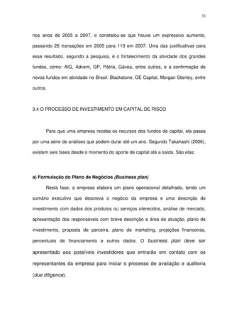 32
nos anos de 2005 a 2007, e constatou-se que houve um expressivo aumento,
passando 26 transações em 2005 para 110 em 2007. Uma das justificativas para
esse resultado, segundo a pesquisa, é o fortalecimento da atividade dos grandes
fundos, como: AIG, Advent, GP, Pátria, Gávea, entre outros, e a confirmação de
novos fundos em atividade no Brasil: Blackstone, GE Capital, Morgan Stanley, entre
outros.
3.4 O PROCESSO DE INVESTIMENTO EM CAPITAL DE RISCO
Para que uma empresa receba os recursos dos fundos de capital, ela passa
por uma série de análises que podem durar até um ano. Segundo Takahashi (2006),
existem seis fases desde o momento do aporte de capital até a saída. São elas:
a) Formulação do Plano de Negócios (Business plan)
Nesta fase, a empresa elabora um plano operacional detalhado, tendo um
sumário executivo que descreva o negócio da empresa e uma descrição do
investimento com dados dos produtos ou serviços oferecidos, análise de mercado,
apresentação dos responsáveis com breve descrição e área de atuação, plano de
investimento, proposta de parceira, plano de marketing, projeções financeiras,
percentuais de financiamento e outros dados. O business plan deve ser
apresentado aos possíveis investidores que entrarão em contato com os
representantes da empresa para iniciar o processo de avaliação e auditoria
(due diligence).
 