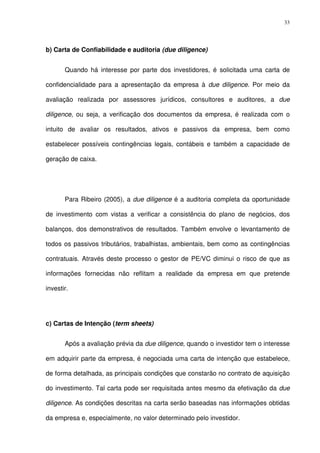 33
b) Carta de Confiabilidade e auditoria (due diligence)
Quando há interesse por parte dos investidores, é solicitada uma carta de
confidencialidade para a apresentação da empresa à due diligence. Por meio da
avaliação realizada por assessores jurídicos, consultores e auditores, a due
diligence, ou seja, a verificação dos documentos da empresa, é realizada com o
intuito de avaliar os resultados, ativos e passivos da empresa, bem como
estabelecer possíveis contingências legais, contábeis e também a capacidade de
geração de caixa.
Para Ribeiro (2005), a due diligence é a auditoria completa da oportunidade
de investimento com vistas a verificar a consistência do plano de negócios, dos
balanços, dos demonstrativos de resultados. Também envolve o levantamento de
todos os passivos tributários, trabalhistas, ambientais, bem como as contingências
contratuais. Através deste processo o gestor de PE/VC diminui o risco de que as
informações fornecidas não reflitam a realidade da empresa em que pretende
investir.
c) Cartas de Intenção (term sheets)
Após a avaliação prévia da due diligence, quando o investidor tem o interesse
em adquirir parte da empresa, é negociada uma carta de intenção que estabelece,
de forma detalhada, as principais condições que constarão no contrato de aquisição
do investimento. Tal carta pode ser requisitada antes mesmo da efetivação da due
diligence. As condições descritas na carta serão baseadas nas informações obtidas
da empresa e, especialmente, no valor determinado pelo investidor.
 