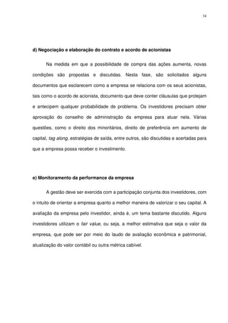 34
d) Negociação e elaboração do contrato e acordo de acionistas
Na medida em que a possibilidade de compra das ações aumenta, novas
condições são propostas e discutidas. Nesta fase, são solicitados alguns
documentos que esclarecem como a empresa se relaciona com os seus acionistas,
tais como o acordo de acionista, documento que deve conter cláusulas que protejam
e antecipem qualquer probabilidade de problema. Os investidores precisam obter
aprovação do conselho de administração da empresa para atuar nela. Várias
questões, como o direito dos minoritários, direito de preferência em aumento de
capital, tag along, estratégias de saída, entre outros, são discutidas e acertadas para
que a empresa possa receber o investimento.
e) Monitoramento da performance da empresa
A gestão deve ser exercida com a participação conjunta dos investidores, com
o intuito de orientar a empresa quanto a melhor maneira de valorizar o seu capital. A
avaliação da empresa pelo investidor, ainda é, um tema bastante discutido. Alguns
investidores utilizam o fair value, ou seja, a melhor estimativa que seja o valor da
empresa, que pode ser por meio do laudo de avaliação econômica e patrimonial,
atualização do valor contábil ou outra métrica cabível.
 