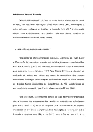 35
f) Estratégia de saída do fundo
Existem basicamente cinco formas de saídas para os investidores em capital
de risco, são elas: venda estratégica, oferta pública inicial (IPO), revenda para o
antigo acionista, venda para um terceiro, e a liquidação (write-off). A próxima seção
destina para exclusivamente para detalhar cada uma destas maneiras de
desinvestimento dos fundos de capital de risco.
3.5 ESTRATÉGIAS DE DESINVESTIMENTO
Para realizar os retornos financeiros esperados, as empresa de Private Equity
e Venture Capital, necessitam revender sua participação nas empresas investidas.
Essa etapa, mesmo quando não é lucrativa, chama-se saída (exit) e é fundamental
para esse ramo de negócio Lerner (1999) Apud Ribeiro (2005). A oportunidade de
realização de saídas, que cubram os custos de oportunidade dos recursos
empregados, é condição necessária para a existência do capital de risco e depende
de diversos fatores relacionados às competências do VC, características do
empreendimento e especificidade do mercado em que atua Ribeiro (2005).
Para Leite (2001), as formas mais comuns de saída do investidor encontradas
são: a) recompra das ações/quotas dos investidores; b) vendas das ações/quotas
para outro investidor; c) venda da empresa para um concorrente ou empresa
interessada em diversificar e ampliar sua área de atuação; d) subscrição de ações
tornando a empresa uma S.A, e vendendo suas ações no mercado; e e)
 