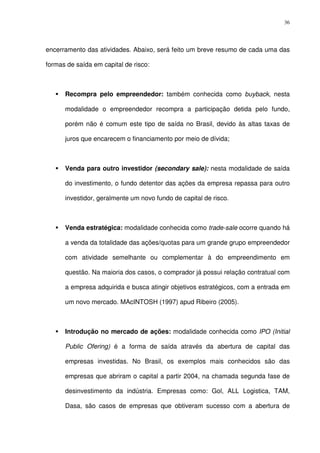 36
encerramento das atividades. Abaixo, será feito um breve resumo de cada uma das
formas de saída em capital de risco:
Recompra pelo empreendedor: também conhecida como buyback, nesta
modalidade o empreendedor recompra a participação detida pelo fundo,
porém não é comum este tipo de saída no Brasil, devido às altas taxas de
juros que encarecem o financiamento por meio de dívida;
Venda para outro investidor (secondary sale): nesta modalidade de saída
do investimento, o fundo detentor das ações da empresa repassa para outro
investidor, geralmente um novo fundo de capital de risco.
Venda estratégica: modalidade conhecida como trade-sale ocorre quando há
a venda da totalidade das ações/quotas para um grande grupo empreendedor
com atividade semelhante ou complementar à do empreendimento em
questão. Na maioria dos casos, o comprador já possui relação contratual com
a empresa adquirida e busca atingir objetivos estratégicos, com a entrada em
um novo mercado. MAcINTOSH (1997) apud Ribeiro (2005).
Introdução no mercado de ações: modalidade conhecida como IPO (Initial
Public Ofering) é a forma de saída através da abertura de capital das
empresas investidas. No Brasil, os exemplos mais conhecidos são das
empresas que abriram o capital a partir 2004, na chamada segunda fase de
desinvestimento da indústria. Empresas como: Gol, ALL Logistica, TAM,
Dasa, são casos de empresas que obtiveram sucesso com a abertura de
 