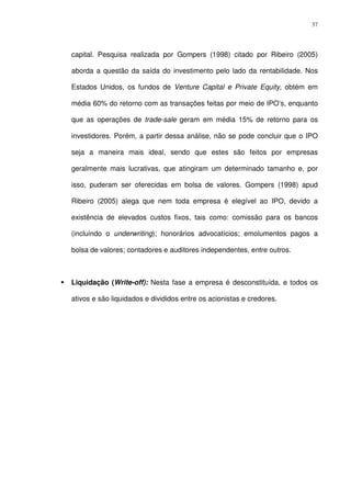 37
capital. Pesquisa realizada por Gompers (1998) citado por Ribeiro (2005)
aborda a questão da saída do investimento pelo lado da rentabilidade. Nos
Estados Unidos, os fundos de Venture Capital e Private Equity, obtém em
média 60% do retorno com as transações feitas por meio de IPO’s, enquanto
que as operações de trade-sale geram em média 15% de retorno para os
investidores. Porém, a partir dessa análise, não se pode concluir que o IPO
seja a maneira mais ideal, sendo que estes são feitos por empresas
geralmente mais lucrativas, que atingiram um determinado tamanho e, por
isso, puderam ser oferecidas em bolsa de valores. Gompers (1998) apud
Ribeiro (2005) alega que nem toda empresa é elegível ao IPO, devido a
existência de elevados custos fixos, tais como: comissão para os bancos
(incluindo o underwriting); honorários advocatícios; emolumentos pagos a
bolsa de valores; contadores e auditores independentes, entre outros.
Liquidação (Write-off): Nesta fase a empresa é desconstituída, e todos os
ativos e são liquidados e divididos entre os acionistas e credores.
 