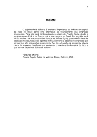 3
RESUMO
O objetivo deste trabalho é analisar a importância da indústria de capital
de risco no Brasil como uma alternativa ao financiamento das empresas
emergentes. Para isto, será contextualizada a origem de Private Equity, desde o
surgimento nos EUA e na Europa, até a sua chegada ao Brasil. Em seguida, será
feita a análise da estruturação dos fundos de Private Equity, passando da fase de
captação dos recursos pelos agentes de financiamento à escolha de empresas que
apresentem alto potencial de crescimento. Por fim, o trabalho irá apresentar alguns
casos de empresas brasileiras que receberam o investimento de capital de risco e
que abriram capital nas Bolsas de Valores.
Palavras- chave:
Private Equity, Bolsa de Valores, Risco, Retorno, IPO.
 