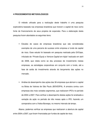 39
4 PROCEDIMENTOS METODOLÓGICOS
O método utilizado para a realização deste trabalho é uma pesquisa
exploratória baseada nas empresas brasileiras que tiveram o capital de risco como
fonte de financiamento de seus projetos de expansão. Para a elaboração desta
pesquisa foram abordados os seguintes itens:
Estudos de casos de empresas brasileiras que são consideradas
exemplos de uma parceria de sucesso entre empresa e fundo de capital
de risco. Esse estudo foi baseado em pesquisa realizada pela GVCepe,
intitulado de “Private Equity e Venture Capital em Ação” realizado em abril
de 2008, que relata como se deu processo de investimento nestas
empresas, as estratégias corporativas em conjunto com o fundo, até a
fase de saída do investimento através do lançamento das ações no
mercado.
Análise do desempenho das ações das 36 empresas que abriram o capital
na Bolsa de Valores de São Paulo (BOVESPA). A amostra contou com
empresas dos mais variados segmentos, que realizaram IPO’s no período
de 2004 a 2007. Para verificar o desempenho destas ações foi analisada a
variação da ação no período de três meses após o IPO, fazendo um
comparativo com o Índice Bovespa, no mesmo intervalo de tempo.
Abaixo, podemos verificar as empresas que realizaram a abertura de capital
entre 2004 a 2007, que foram financiadas por fundos de capital de risco.
 
