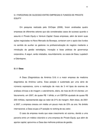 44
5.1 PARCERIAS DE SUCESSO ENTRE EMPRESAS E FUNDOS DE PRIVATE
EQUITY
Em pesquisa realizada pela GVCepe (2008), foram analisadas quatro
empresas de diferentes setores que são consideradas casos de sucesso quando o
assunto é Private Equity e Venture Capital. Essas empresas, além de terem suas
ações negociadas no Novo Mercado da Bovespa, contaram com o apoio dos fundos
no sentido de auxiliar os gestores na profissionalização do negócio mediante a
introdução da gestão estratégica, inovação e boas práticas de governança
corporativa. A seguir, serão relatados, resumidamente, os casos de Dasa, Lupatech
e Odontoprev.
5.1.1 Dasa
A Dasa (Diagnósticos da América S.A) é a maior empresa de medicina
diagnóstica da América Latina. Essa posição é sustentada por uma série de
números expressivos, como a realização de mais de 3 mil tipos de exames de
análises clínicas e de imagem; o atendimento, diário, de mais de 25 mil clientes; um
faturamento, em 2007, de quase R$ 1 bilhão; e um EBITDA ajustado de quase R$
200 milhões, representando algo ao redor de 21% de margem. Além disso, de 2001
a 2007, a empresa cresceu em média um pouco mais de 23% ao ano. No âmbito
internacional, a Dasa ocupa a 5ª posição no ranking de seu setor.
O caso da empresa revela que esse crescimento só ocorreu, devido a uma
parceria entre um médico visionário e uma empresa de Private Equity, que além de
aportar capital, aproximou a Dasa das melhores práticas de gestão.
 