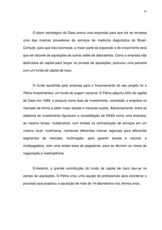 45
O plano estratégico da Dasa previa uma expansão para que ela se tornasse
uma das maiores provedores de serviços de medicina diagnóstica do Brasil.
Contudo, para que isso ocorresse, a maior parte da expansão e do crescimento teria
que ser através de aquisições de outras redes de laboratórios. Como a empresa não
desfrutava de capital para lançar na jornada de aquisições, procurou uma parceria
com um fundo de capital de risco.
O fundo escolhido pela empresa para o financiamento do seu projeto foi o
Pátria Investimentos, um fundo de origem nacional. O Pátria adquiriu 63% do capital
da Dasa em 1999, e possuía como tese de investimento, consolidar a empresa no
mercado de forma a obter maior escala e menores custos. Adicionalmente, entre os
objetivos do investimento figuravam a consolidação da DASA como uma empresa,
ao mesmo tempo: multiproduto, com ênfase na centralização de serviços em um
mesmo local; multimarca, mantendo diferentes marcas regionais para diferentes
segmentos de mercado; multirregião, para garantir escala e volume; e
multipagadora, com uma ampla base de pagadores, para se diluírem os riscos de
negociação e inadimplência.
Entretanto, a grande contribuição do fundo de capital de risco deu-se no
campo de aquisições. O Pátria criou uma equipe de profissionais para coordenar o
processo que propiciou a aquisição de mais de 14 laboratórios nos últimos anos.
 