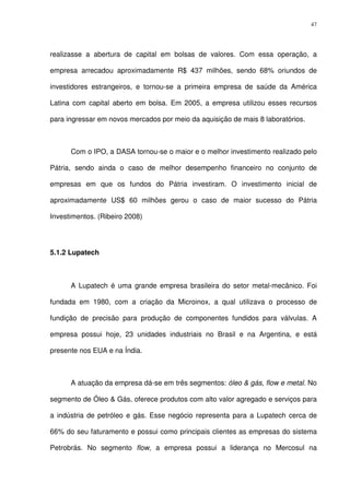 47
realizasse a abertura de capital em bolsas de valores. Com essa operação, a
empresa arrecadou aproximadamente R$ 437 milhões, sendo 68% oriundos de
investidores estrangeiros, e tornou-se a primeira empresa de saúde da América
Latina com capital aberto em bolsa. Em 2005, a empresa utilizou esses recursos
para ingressar em novos mercados por meio da aquisição de mais 8 laboratórios.
Com o IPO, a DASA tornou-se o maior e o melhor investimento realizado pelo
Pátria, sendo ainda o caso de melhor desempenho financeiro no conjunto de
empresas em que os fundos do Pátria investiram. O investimento inicial de
aproximadamente US$ 60 milhões gerou o caso de maior sucesso do Pátria
Investimentos. (Ribeiro 2008)
5.1.2 Lupatech
A Lupatech é uma grande empresa brasileira do setor metal-mecânico. Foi
fundada em 1980, com a criação da Microinox, a qual utilizava o processo de
fundição de precisão para produção de componentes fundidos para válvulas. A
empresa possui hoje, 23 unidades industriais no Brasil e na Argentina, e está
presente nos EUA e na Índia.
A atuação da empresa dá-se em três segmentos: óleo & gás, flow e metal. No
segmento de Óleo & Gás, oferece produtos com alto valor agregado e serviços para
a indústria de petróleo e gás. Esse negócio representa para a Lupatech cerca de
66% do seu faturamento e possui como principais clientes as empresas do sistema
Petrobrás. No segmento flow, a empresa possui a liderança no Mercosul na
 