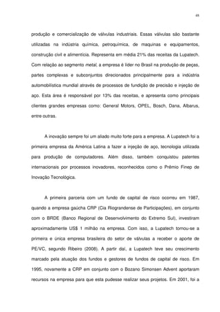 48
produção e comercialização de válvulas industriais. Essas válvulas são bastante
utilizadas na indústria química, petroquímica, de maquinas e equipamentos,
construção civil e alimentícia. Representa em média 21% das receitas da Lupatech.
Com relação ao segmento metal, a empresa é líder no Brasil na produção de peças,
partes complexas e subconjuntos direcionados principalmente para a indústria
automobilística mundial através de processos de fundição de precisão e injeção de
aço. Esta área é responsável por 13% das receitas, e apresenta como principais
clientes grandes empresas como: General Motors, OPEL, Bosch, Dana, Albarus,
entre outras.
A inovação sempre foi um aliado muito forte para a empresa. A Lupatech foi a
primeira empresa da América Latina a fazer a injeção de aço, tecnologia utilizada
para produção de computadores. Além disso, também conquistou patentes
internacionais por processos inovadores, reconhecidos como o Prêmio Finep de
Inovação Tecnológica.
A primeira parceria com um fundo de capital de risco ocorreu em 1987,
quando a empresa gaúcha CRP (Cia Riograndense de Participações), em conjunto
com o BRDE (Banco Regional de Desenvolvimento do Extremo Sul), investiram
aproximadamente US$ 1 milhão na empresa. Com isso, a Lupatech tornou-se a
primeira e única empresa brasileira do setor de válvulas a receber o aporte de
PE/VC, segundo Ribeiro (2008). A partir daí, a Lupatech teve seu crescimento
marcado pela atuação dos fundos e gestores de fundos de capital de risco. Em
1995, novamente a CRP em conjunto com o Bozano Simonsen Advent aportaram
recursos na empresa para que esta pudesse realizar seus projetos. Em 2001, foi a
 