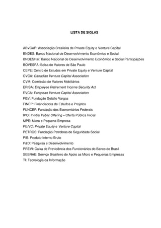 4
LISTA DE SIGLAS
ABVCAP: Associação Brasileira de Private Equity e Venture Capital
BNDES: Banco Nacional de Desenvolvimento Econômico e Social
BNDESPar: Banco Nacional de Desenvolvimento Econômico e Social Participações
BOVESPA: Bolsa de Valores de São Paulo
CEPE: Centro de Estudos em Private Equity e Venture Capital
CVCA: Canadian Venture Capital Association
CVM: Comissão de Valores Mobiliários
ERISA: Employee Retirement Income Security Act
EVCA: European Venture Capital Association
FGV: Fundação Getúlio Vargas
FINEP: Financiadora de Estudos e Projetos
FUNCEF: Fundação dos Economiários Federais
IPO: Innitial Public Offering – Oferta Pública Inicial
MPE: Micro e Pequena Empresa
PE/VC: Private Equity e Venture Capital
PETROS: Fundação Petrobras de Seguridade Social
PIB: Produto Interno Bruto
P&D: Pesquisa e Desenvolvimento
PREVI: Caixa de Previdência dos Funcionários do Banco do Brasil
SEBRAE: Serviço Brasileiro de Apoio as Micro e Pequenas Empresas
TI: Tecnologia da Informação
 