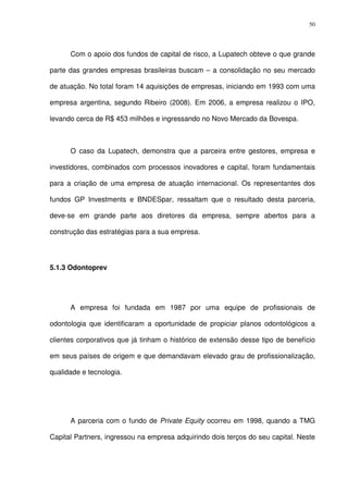 50
Com o apoio dos fundos de capital de risco, a Lupatech obteve o que grande
parte das grandes empresas brasileiras buscam – a consolidação no seu mercado
de atuação. No total foram 14 aquisições de empresas, iniciando em 1993 com uma
empresa argentina, segundo Ribeiro (2008). Em 2006, a empresa realizou o IPO,
levando cerca de R$ 453 milhões e ingressando no Novo Mercado da Bovespa.
O caso da Lupatech, demonstra que a parceira entre gestores, empresa e
investidores, combinados com processos inovadores e capital, foram fundamentais
para a criação de uma empresa de atuação internacional. Os representantes dos
fundos GP Investments e BNDESpar, ressaltam que o resultado desta parceria,
deve-se em grande parte aos diretores da empresa, sempre abertos para a
construção das estratégias para a sua empresa.
5.1.3 Odontoprev
A empresa foi fundada em 1987 por uma equipe de profissionais de
odontologia que identificaram a oportunidade de propiciar planos odontológicos a
clientes corporativos que já tinham o histórico de extensão desse tipo de benefício
em seus países de origem e que demandavam elevado grau de profissionalização,
qualidade e tecnologia.
A parceria com o fundo de Private Equity ocorreu em 1998, quando a TMG
Capital Partners, ingressou na empresa adquirindo dois terços do seu capital. Neste
 