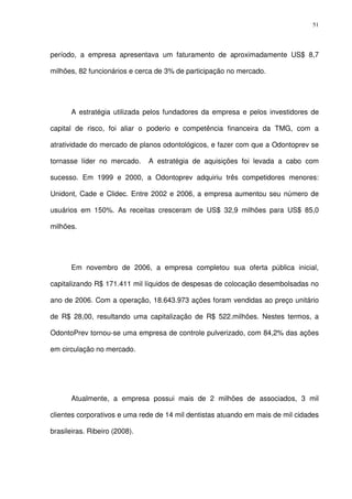 51
período, a empresa apresentava um faturamento de aproximadamente US$ 8,7
milhões, 82 funcionários e cerca de 3% de participação no mercado.
A estratégia utilizada pelos fundadores da empresa e pelos investidores de
capital de risco, foi aliar o poderio e competência financeira da TMG, com a
atratividade do mercado de planos odontológicos, e fazer com que a Odontoprev se
tornasse líder no mercado. A estratégia de aquisições foi levada a cabo com
sucesso. Em 1999 e 2000, a Odontoprev adquiriu três competidores menores:
Unidont, Cade e Clidec. Entre 2002 e 2006, a empresa aumentou seu número de
usuários em 150%. As receitas cresceram de US$ 32,9 milhões para US$ 85,0
milhões.
Em novembro de 2006, a empresa completou sua oferta pública inicial,
capitalizando R$ 171.411 mil líquidos de despesas de colocação desembolsadas no
ano de 2006. Com a operação, 18.643.973 ações foram vendidas ao preço unitário
de R$ 28,00, resultando uma capitalização de R$ 522.milhões. Nestes termos, a
OdontoPrev tornou-se uma empresa de controle pulverizado, com 84,2% das ações
em circulação no mercado.
Atualmente, a empresa possui mais de 2 milhões de associados, 3 mil
clientes corporativos e uma rede de 14 mil dentistas atuando em mais de mil cidades
brasileiras. Ribeiro (2008).
 