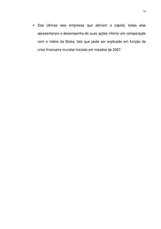 56
Das últimas seis empresas que abriram o capital, todas elas
apresentaram o desempenho de suas ações inferior em comparação
com o índice da Bolsa, fato que pode ser explicado em função da
crise financeira mundial iniciada em meados de 2007.
 
