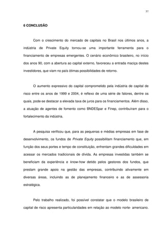 57
6 CONCLUSÃO
Com o crescimento do mercado de capitais no Brasil nos últimos anos, a
indústria de Private Equity tornou-se uma importante ferramenta para o
financiamento de empresas emergentes. O cenário econômico brasileiro, no início
dos anos 90, com a abertura ao capital externo, favoreceu a entrada maciça destes
investidores, que viam no país ótimas possibilidades de retorno.
O aumento expressivo do capital comprometido pela indústria de capital de
risco entre os anos de 1999 e 2004, é reflexo de uma série de fatores, dentre os
quais, pode-se destacar a elevada taxa de juros para os financiamentos. Além disso,
a atuação de agentes de fomento como BNDESpar e Finep, contribuíram para o
fortalecimento da indústria.
A pesquisa verificou que, para as pequenas e médias empresas em fase de
desenvolvimento, os fundos de Private Equity possibilitam financiamento que, em
função dos seus portes e tempo de constituição, enfrentam grandes dificuldades em
acessar os mercados tradicionais de dívida. As empresas investidas também se
beneficiam da experiência e know-how detido pelos gestores dos fundos, que
prestam grande apoio na gestão das empresas, contribuindo ativamente em
diversas áreas, incluindo as de planejamento financeiro e as de assessoria
estratégica.
Pelo trabalho realizado, foi possível constatar que o modelo brasileiro de
capital de risco apresenta particularidades em relação ao modelo norte- americano.
 