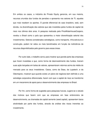 58
Em ambos os casos, a indústria de Private Equity gerencia, em sua maioria,
recursos oriundos dos fundos de pensões e apresenta nos setores de TI, aqueles
que mais recebem os aportes. O grande diferencial do caso brasileiro, está, sem
dúvida, na diversificação dos setores que são investidos pelos fundos de capital de
risco nos últimos dois anos. A pesquisa realizada pela PriceWaterhouseCoopers,
revelou o Brasil como o país que apresentou a maior diversificação setorial dos
investimentos. Setores considerados estratégicos, como transporte, infra-estrutura e
construção, podem ter sidos os mais beneficiados em função da ineficiência de
recursos disponibilizados pelo governo para essas áreas.
Por outro lado, o trabalho serviu para mostrar que grande parte das empresas
que foram investidas e que, como forma de desinvestimento dos fundos, tiveram
suas ação lançadas em bolsa de valores, apresentaram retornos acima da média do
mercado para os seus investidores. Casos, como da Dasa, da Lupatech, e da
Odontoprev, mostram que quando existe um plano de negócios bem definido e uma
estratégia corporativa diferenciada, fazem com que o capital de risco se transforme
em um mecanismo de apoio para o desenvolvimento das empresas no Brasil.
Por fim, como forma de sugestão para pesquisas futuras, sugere-se o estudo
dos motivos que fazem com que as empresas em fase embrionária de
desenvolvimento, as chamadas de capital semente (seed capital), apresentem baixa
atratividade por parte dos fundos, através da análise dos riscos inerentes ao
investimento.
 