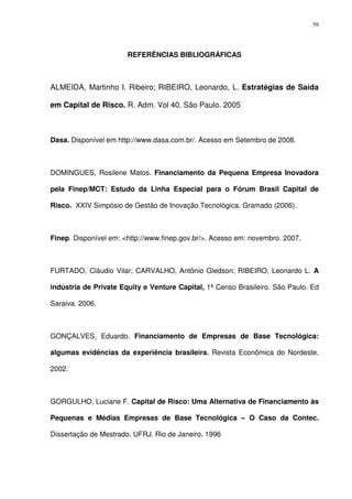 59
REFERÊNCIAS BIBLIOGRÁFICAS
ALMEIDA, Martinho I. Ribeiro; RIBEIRO, Leonardo, L. Estratégias de Saída
em Capital de Risco. R. Adm. Vol 40. São Paulo. 2005
Dasa. Disponível em http://www.dasa.com.br/. Acesso em Setembro de 2008.
DOMINGUES, Rosilene Matos. Financiamento da Pequena Empresa Inovadora
pela Finep/MCT: Estudo da Linha Especial para o Fórum Brasil Capital de
Risco. XXIV Simpósio de Gestão de Inovação Tecnológica. Gramado (2006).
Finep. Disponível em: <http://www.finep.gov.br/>. Acesso em: novembro. 2007.
FURTADO, Cláudio Vilar; CARVALHO, Antônio Gledson; RIBEIRO, Leonardo L. A
indústria de Private Equity e Venture Capital, 1ª Censo Brasileiro. São Paulo. Ed
Saraiva. 2006.
GONÇALVES, Eduardo. Financiamento de Empresas de Base Tecnológica:
algumas evidências da experiência brasileira. Revista Econômica do Nordeste.
2002.
GORGULHO, Luciane F. Capital de Risco: Uma Alternativa de Financiamento às
Pequenas e Médias Empresas de Base Tecnológica – O Caso da Contec.
Dissertação de Mestrado. UFRJ. Rio de Janeiro. 1996
 